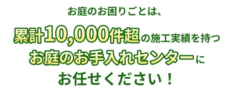 お庭のお困りごとは、累計10,000件超の施工実績を持つお庭のお手入れセンターにお任せください！